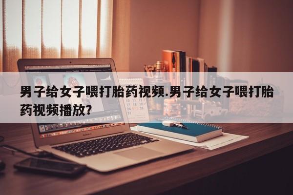 药流药如何购买男子给女子喂打胎药视频.男子给女子喂打胎药视频播放？