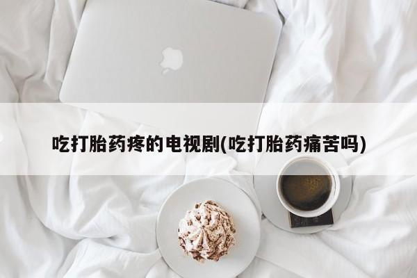 药流药如何购买吃打胎药疼的电视剧(吃打胎药痛苦吗)