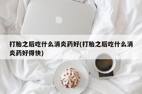 药流药如何购买打胎之后吃什么消炎药好(打胎之后吃什么消炎药好得快)