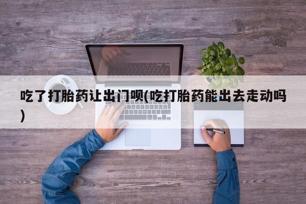 药流药如何购买吃了打胎药让出门呗(吃打胎药能出去走动吗)