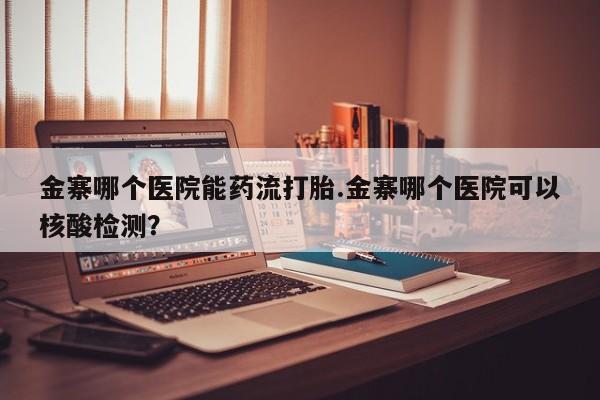 药流药如何购买金寨哪个医院能药流打胎.金寨哪个医院可以核酸检测？