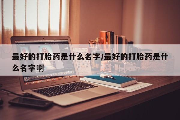 药流药如何购买最好的打胎药是什么名字/最好的打胎药是什么名字啊