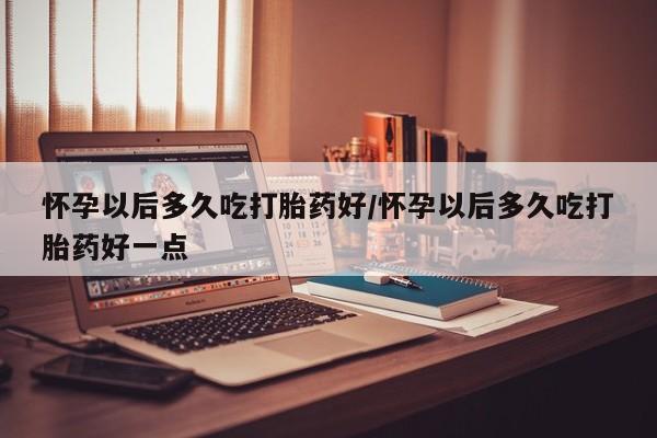 药流药如何购买怀孕以后多久吃打胎药好/怀孕以后多久吃打胎药好一点