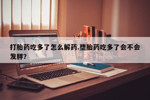 药流药如何购买打胎药吃多了怎么解药.堕胎药吃多了会不会发胖？