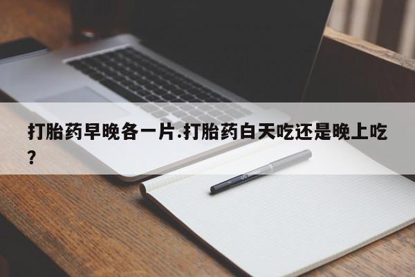药流药如何购买打胎药早晚各一片.打胎药白天吃还是晚上吃？