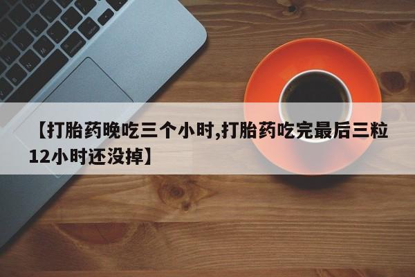 药流药如何购买【打胎药晚吃三个小时,打胎药吃完最后三粒12小时还没掉】