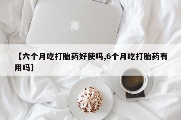 药流药如何购买【六个月吃打胎药好使吗,6个月吃打胎药有用吗】