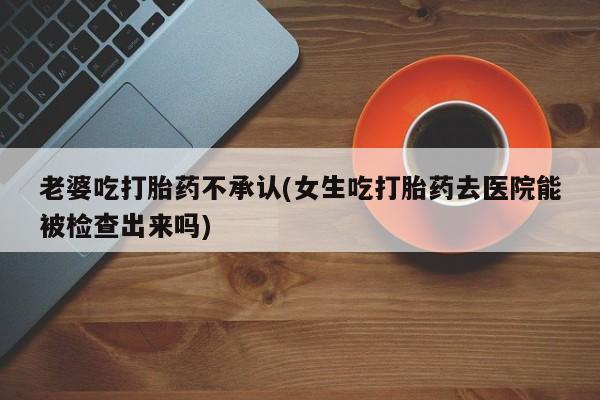 药流药如何购买老婆吃打胎药不承认(女生吃打胎药去医院能被检查出来吗)