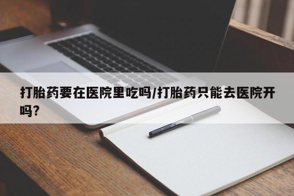 药流药如何购买打胎药要在医院里吃吗/打胎药只能去医院开吗?