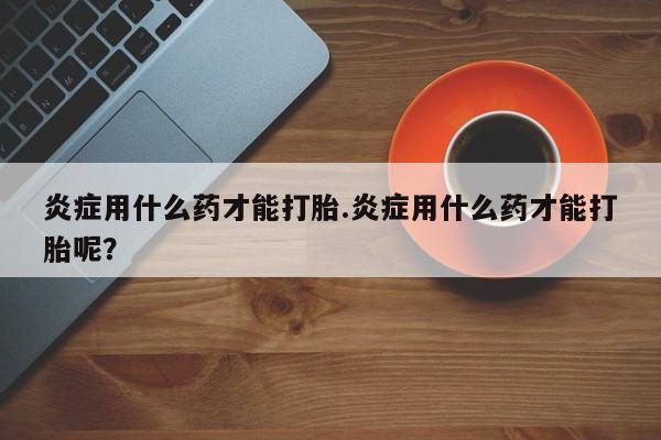 药流药如何购买炎症用什么药才能打胎.炎症用什么药才能打胎呢？