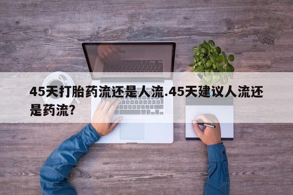 药流药如何购买45天打胎药流还是人流.45天建议人流还是药流？