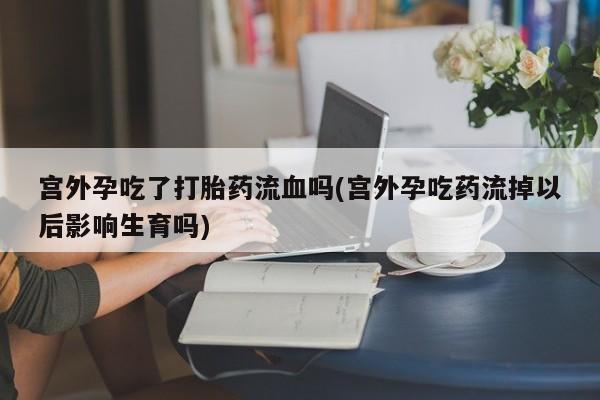 药流药如何购买宫外孕吃了打胎药流血吗(宫外孕吃药流掉以后影响生育吗)