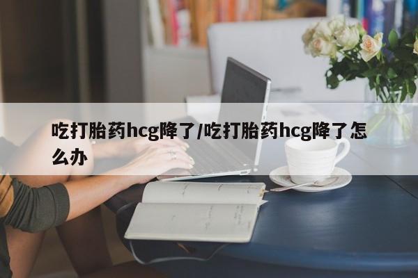 药流药如何购买吃打胎药hcg降了/吃打胎药hcg降了怎么办