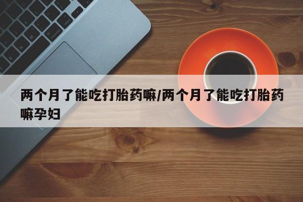 药流药如何购买两个月了能吃打胎药嘛/两个月了能吃打胎药嘛孕妇