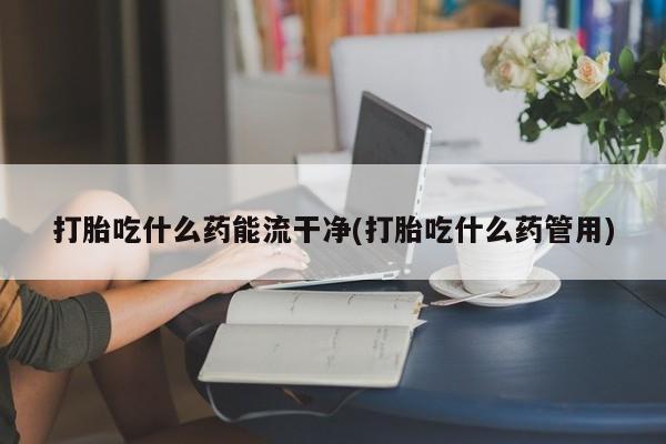 药流药如何购买打胎吃什么药能流干净(打胎吃什么药管用)