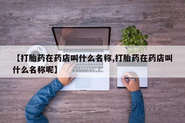 药流药如何购买【打胎药在药店叫什么名称,打胎药在药店叫什么名称呢】