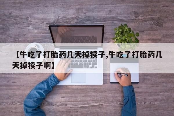 药流药如何购买【牛吃了打胎药几天掉犊子,牛吃了打胎药几天掉犊子啊】