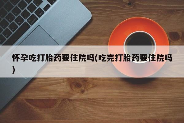 药流药如何购买怀孕吃打胎药要住院吗(吃完打胎药要住院吗)