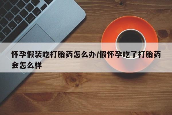 药流药如何购买怀孕假装吃打胎药怎么办/假怀孕吃了打胎药会怎么样