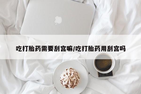 药流药如何购买吃打胎药需要刮宫嘛/吃打胎药用刮宫吗