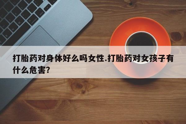 药流药如何购买打胎药对身体好么吗女性.打胎药对女孩子有什么危害？