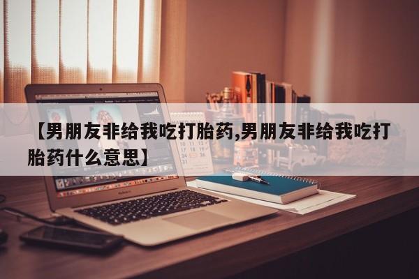 药流药如何购买【男朋友非给我吃打胎药,男朋友非给我吃打胎药什么意思】