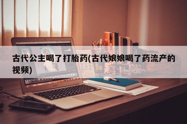 药流药如何购买古代公主喝了打胎药(古代娘娘喝了药流产的视频)