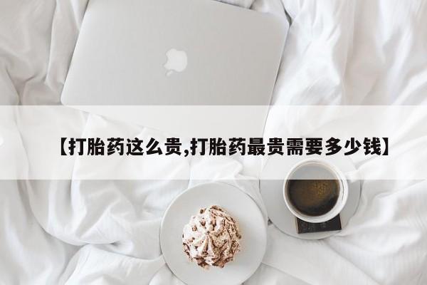 药流药如何购买【打胎药这么贵,打胎药最贵需要多少钱】