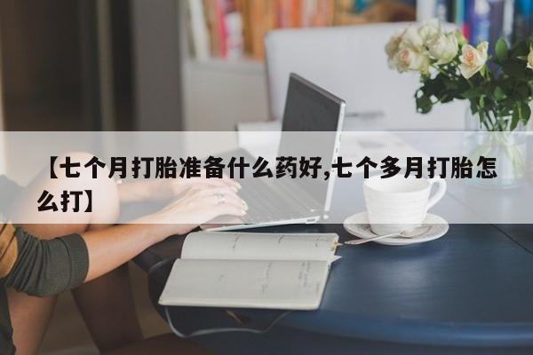 药流药如何购买【七个月打胎准备什么药好,七个多月打胎怎么打】