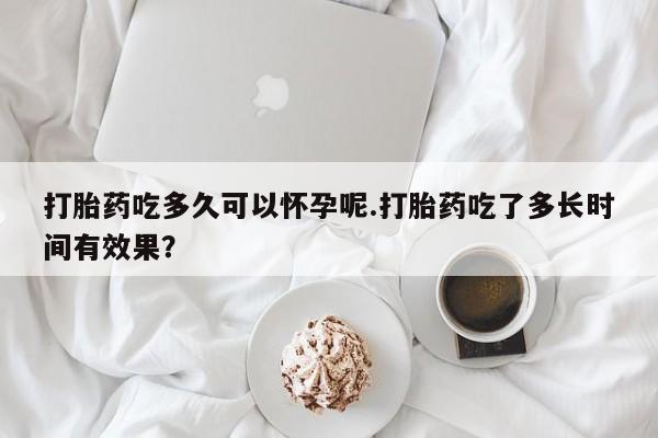 药流药如何购买打胎药吃多久可以怀孕呢.打胎药吃了多长时间有效果？