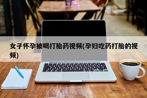 药流药如何购买女子怀孕被喝打胎药视频(孕妇吃药打胎的视频)