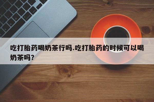药流药如何购买吃打胎药喝奶茶行吗.吃打胎药的时候可以喝奶茶吗？
