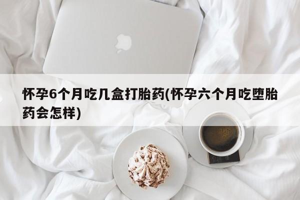 药流药如何购买怀孕6个月吃几盒打胎药(怀孕六个月吃堕胎药会怎样)