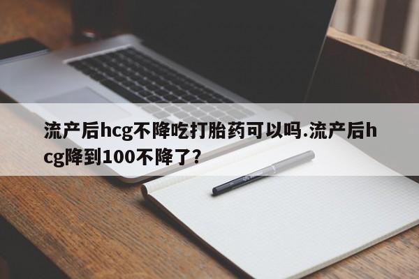 药流药如何购买流产后hcg不降吃打胎药可以吗.流产后hcg降到100不降了？
