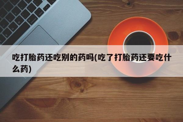 药流药如何购买吃打胎药还吃别的药吗(吃了打胎药还要吃什么药)