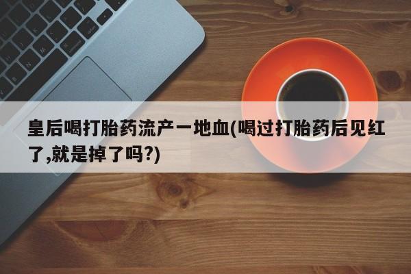 药流药如何购买皇后喝打胎药流产一地血(喝过打胎药后见红了,就是掉了吗?)