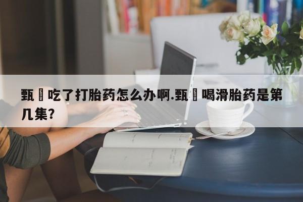 药流药如何购买甄嬛吃了打胎药怎么办啊.甄嬛喝滑胎药是第几集？