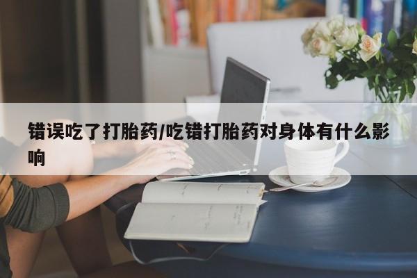 药流药如何购买错误吃了打胎药/吃错打胎药对身体有什么影响