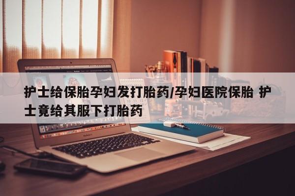 药流药如何购买护士给保胎孕妇发打胎药/孕妇医院保胎 护士竟给其服下打胎药