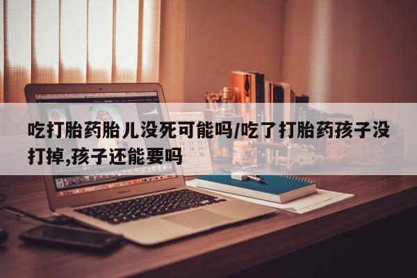 药流药如何购买吃打胎药胎儿没死可能吗/吃了打胎药孩子没打掉,孩子还能要吗