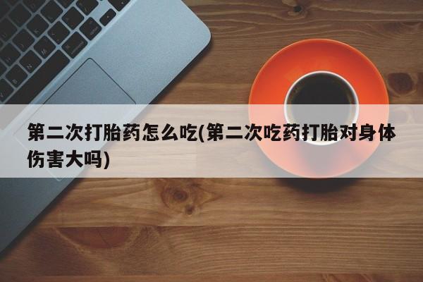 药流药如何购买第二次打胎药怎么吃(第二次吃药打胎对身体伤害大吗)