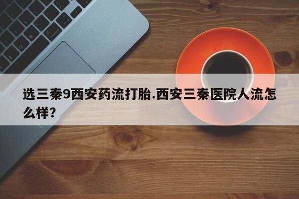 药流药如何购买选三秦9西安药流打胎.西安三秦医院人流怎么样？