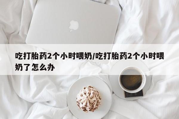 药流药如何购买吃打胎药2个小时喂奶/吃打胎药2个小时喂奶了怎么办