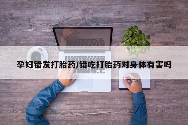 药流药如何购买孕妇错发打胎药/错吃打胎药对身体有害吗