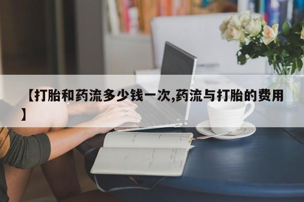 药流药如何购买【打胎和药流多少钱一次,药流与打胎的费用】
