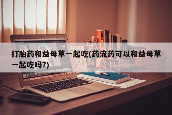 药流药如何购买打胎药和益母草一起吃(药流药可以和益母草一起吃吗?)