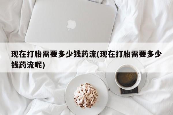 药流药如何购买现在打胎需要多少钱药流(现在打胎需要多少钱药流呢)
