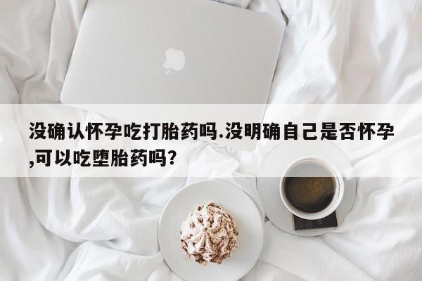 药流药如何购买没确认怀孕吃打胎药吗.没明确自己是否怀孕,可以吃堕胎药吗？