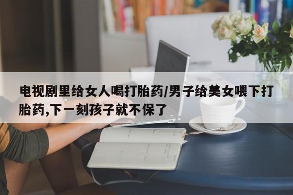 药流药如何购买电视剧里给女人喝打胎药/男子给美女喂下打胎药,下一刻孩子就不保了