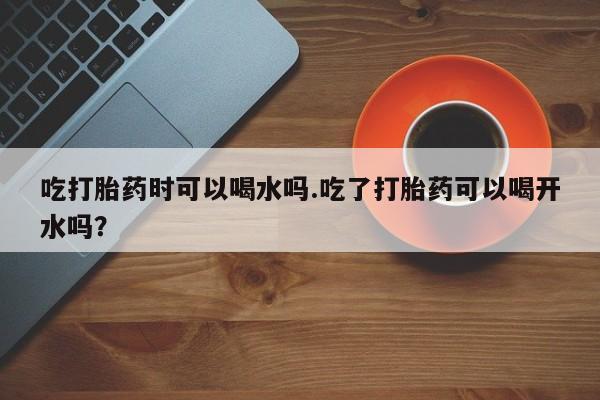药流药如何购买吃打胎药时可以喝水吗.吃了打胎药可以喝开水吗？